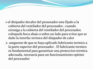 1-el disipador decalor del prosesador esta fijado a la
  cubierta del ventilador del procesador , cuando
  extraiga a la cubierta del ventilador del procesador,
  coloquela boca abajo o sobre un lado para evitar que se
  dañe la interfaz termica del disipador de calor
2- asegurese de que se haya aplicado lubricante termico a
  la parte superior del procesador . El lubricante termico
  es fundamental para garantizar una proteccion termica
  adecuada, necesaria para un funcionamiento optimo
  del procesador
 