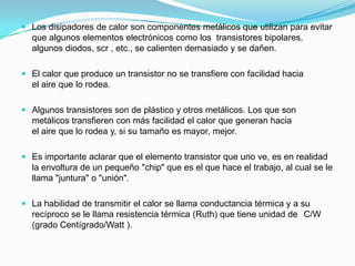  Los disipadores de calor son componentes metálicos que utilizan para evitar
  que algunos elementos electrónicos como los transistores bipolares,
  algunos diodos, scr , etc., se calienten demasiado y se dañen.

 El calor que produce un transistor no se transfiere con facilidad hacia
  el aire que lo rodea.

 Algunos transistores son de plástico y otros metálicos. Los que son
  metálicos transfieren con más facilidad el calor que generan hacia
  el aire que lo rodea y, si su tamaño es mayor, mejor.

 Es importante aclarar que el elemento transistor que uno ve, es en realidad
  la envoltura de un pequeño "chip" que es el que hace el trabajo, al cual se le
  llama "juntura" o "unión".

 La habilidad de transmitir el calor se llama conductancia térmica y a su
  recíproco se le llama resistencia térmica (Ruth) que tiene unidad de C/W
  (grado Centígrado/Watt ).
 