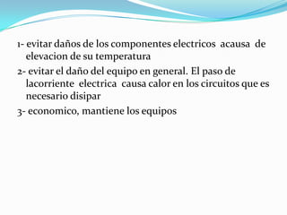 1- evitar daños de los componentes electricos acausa de
   elevacion de su temperatura
2- evitar el daño del equipo en general. El paso de
   lacorriente electrica causa calor en los circuitos que es
   necesario disipar
3- economico, mantiene los equipos
 