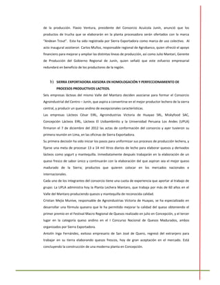 de la producción. Flavio Ventura, presidente del Consorcio Acuícola Junín, anunció que los
productos de trucha que se elaborarán en la planta procesadora serán ofertados con la marca
“Andean Trout”. Esta ha sido registrada por Sierra Exportadora como marca de uso colectivo. Al
acto inaugural asistieron Carlos Muñoz, responsable regional de Agrobanco, quien ofreció el apoyo
financiero para mejorar y ampliar las distintas líneas de producción, así como Julio Mantari, Gerente
de Producción del Gobierno Regional de Junín, quien señaló que este esfuerzo empresarial
redundará en beneficio de los productores de la región.
b) SIERRA EXPORTADORA ASESORA EN HOMOLOGACIÓN Y PERFECCIONAMIENTO DE
PROCESOS PRODUCTIVOS LACTEOS.
Seis empresas lácteas del mismo Valle del Mantaro deciden asociarse para formar el Consorcio
Agroindustrial del Centro – Junín, que aspira a convertirse en el mejor productor lechero de la sierra
central, y producir un queso andino de excepcionales características.
Las empresas Lácteos César EIRL, Agroindustrias Victoria de Huayao SRL, Miskyfood SAC,
Concepción Lácteos EIRL, Lácteos El Usibambinito y la Universidad Peruana Los Andes (UPLA)
firmaron el 7 de diciembre del 2012 las actas de conformación del consorcio y ayer tuvieron su
primera reunión en Lima, en las oficinas de Sierra Exportadora.
Su primera decisión ha sido iniciar los pasos para uniformizar sus procesos de producción lechera, y
fijarse una meta de procesar 13 a 14 mil litros diarios de leche para elaborar quesos y derivados
lácteos como yogurt y mantequilla. Inmediatamente después trabajarán en la elaboración de un
queso fresco de sabor único y continuarán con la elaboración del que aspiran sea el mejor queso
madurado de la Sierra; productos que quieren colocar en los mercados nacionales e
internacionales.
Cada uno de los integrantes del consorcio tiene una cuota de experiencia que aportar al trabajo de
grupo: La UPLA administra hoy la Planta Lechera Mantaro, que trabaja por más de 60 años en el
Valle del Mantaro produciendo quesos y mantequilla de reconocida calidad.
Cristian Mejía Munive, responsable de Agroindustrias Victoria de Huayao, se ha especializado en
desarrollar una fórmula quesera que le ha permitido mejorar la calidad del queso obteniendo el
primer premio en el Festival Macro Regional de Quesos realizado en julio en Concepción, y el tercer
lugar en la categoría queso andino en el I Concurso Nacional de Quesos Madurados, ambos
organizados por Sierra Exportadora.
Antolín Inga Fernández, exitoso empresario de San José de Quero, regresó del extranjero para
trabajar en su tierra elaborando quesos frescos, hoy de gran aceptación en el mercado. Está
concluyendo la construcción de una moderna planta en Concepción.
 