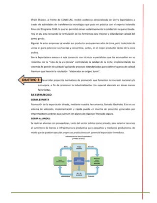 Efraín Chacón, al frente de CONCELAC, recibió asistencia personalizada de Sierra Exportadora a
través de actividades de transferencia tecnológica que puso en práctica con el experto holandés
Rinus del Programa PUM, lo que les permitió elevar sustantivamente la calidad de su queso Gouda.
Hoy en día está revisando la formulación de los fermentos para mejorar y estandarizar calidad del
queso gouda.
Algunas de estas empresas ya venden sus productos en supermercados de Lima, pero la decisión de
unirse es para potenciar sus fuerzas y convertirse, juntos, en el mejor productor lácteo de la zona
andina.
Sierra Exportadora asesora a este consorcio con técnicos especialistas que los acompañen en su
recorrido por la “ruta de la excelencia” controlando la calidad de la leche, implementando los
sistemas de gestión de calidad y aplicando procesos estandarizados para obtener quesos de calidad
Premium que llevarán la rotulación “elaborados en origen, Junín”.
OBJETIVO 3: Desarrollar proyectos normativos de promoción que fomenten la inversión nacional y/o
extranjera, a fin de promover la industrialización con especial atención en zonas menos
favorecidas.
EJE ESTRATEGICO:
SIERRA EXPORTA
Promoción de la exportación directa, mediante nuestra herramienta, llamada IdeAndes. Este es un
sistema de selección, implementación y rápida puesta en marcha de proyectos generados por
emprendedores andinos que cuenten con planes de negocio y mercado seguro.
SIERRA ALIANZAS:
Se realizan alianzas con proveedores, tanto del sector público como privado, para orientar recursos
al suministro de bienes e infraestructura productiva para pequeños y medianos productores, de
modo que se puedan ejecutar proyectos productivos con potencial exportador inmediato.
 