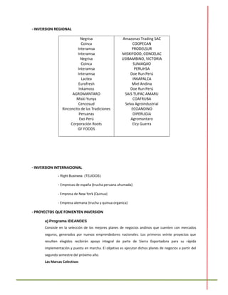 - INVERSION REGIONAL
Negrisa
Coinca
Interamsa
Interamsa
Negrisa
Coinca
Interamsa
Interamsa
Lactea
Eurofresh
Inkamoss
AGROMANTARO
Miski Yunya
Cencosud
Rinconcito de las Tradiciones
Peruanas
Exo Perú
Corporación Roots
GF FOODS
Amazonas Trading SAC
COOPECAN
PRODELSUR
MISKIFOOD, CONCELAC
USIBAMBINO, VICTORIA
SUMAQAO
PERUHSA
Doe Run Perú
INKAPALCA
Miel Andina
Doe Run Perú
SAIS TUPAC AMARU
COAFRUBA
Selva Agroindustrial
ECOANDINO
DIPERUGIA
Agromantaro
Elcy Guerra
- INVERSION INTERNACIONAL
- Right Business (TEJIDOS)
- Empresas de españa (trucha peruana ahumada)
- Empresa de New York (Quinua)
- Empresa alemana (trucha y quinua organica)
- PROYECTOS QUE FOMENTEN INVERSION
a) Programa IDEANDES
Consiste en la selección de los mejores planes de negocios andinos que cuenten con mercados
seguros, generados por nuevos emprendedores nacionales. Los primeros veinte proyectos que
resulten elegidos recibirán apoyo integral de parte de Sierra Exportadora para su rápida
implementación y puesta en marcha. El objetivo es ejecutar dichos planes de negocios a partir del
segundo semestre del próximo año.
Las Marcas Colectivas
 