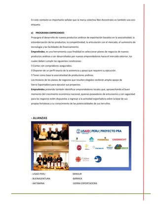 En este contexto es importante señalar que la marca colectiva Neo-Ancestrales es también una eco-
etiqueta.
e) PROGRAMA EMPREANDES
Propugna el desarrollo de nuevos productos andinos de exportación basados en la asociatividad, la
estandarización de los productos, la competitividad, la articulación con el mercado, el suministro de
tecnología y las facilidades de financiamiento.
EmpreAndes, es una herramienta cuya finalidad es seleccionar planes de negocios de nuevos
productos andinos a ser desarrollados por nuevos emprendedores hacia el mercado exterior, los
cuales deben cumplir las siguientes condiciones:
 Contar con compradores asegurados.
 Disponer de un perfil exacto de la asistencia y apoyo que requiere su ejecución.
 Tener como base la asociatividad de productores andinos.
Los titulares de los planes de negocios que resulten elegidos recibirán amplio apoyo de
Sierra Exportadora para ejecutar sus proyectos.
EmpreAndes pretende también identificar emprendedores locales que, aprovechando el buen
momento del crecimiento económico nacional, quienes poseedores de entusiasmo y con sagacidad
para los negocios estén dispuestos a ingresar a la actividad exportadora sobre la base de sus
propias fortalezas y su conocimiento de las potencialidades de sus terruños.
- ALIANZAS
- USAID PERU -MINSUR
- BUENAVENTURA -BARRICK
- ANTAMINA -SIERRA EXPORTADORA
 