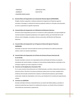 - PODEROSA - CARITAS DEL PERU
- ODEBRECHT - ISLAS DE PAZ
-COMPAÑÍA MINERA BADRA
a) Convenio Marco de Cooperación con la Convención Nacional Agraria (CONVEAGRO)
Dirigido a facilitar a pequeños y medianos productores integrantes de 18 gremios agrarios
asociados a Conveagro, la colocación de diversos productos andinos en mercados internacionales,
así como a capacitarlos en gestión empresarial.
b) Convenio Marco de Cooperación con el Ministerio de Relaciones Exteriores
Permitirá a Sierra Exportadora promover en el exterior la oferta exportable y las oportunidades de
inversión privada en proyectos productivos en las regiones andinas, por intermedio de las 120
oficinas, entre embajadas, consulados y oficinas comerciales, del Ministerio de Relaciones
Exteriores.
c) Convenio Marco de Cooperación con el Programa de Desarrollo Agrario Productivo
AGRORURAL
Orientado a la ejecución mancomunada de acciones que fortalezcan las cadenas productivas
andinas rurales con vocación exportadora.
d) Convenio Marco de Cooperación con la Cámara de Comercio Peruano Americana del
Sur de Florida
Acuerdo orientado a articular a los importadores del Sur del Estado de Florida con productos
procedentes de nuestros Andes y a propiciar en inversionistas estadounidenses a participar en los
ventajosos negocios que están surgiendo en la Sierra.
e) Convenio con PeruAgribusiness Association–PAA
Es un nuevo convenio interinstitucional con la PAA destinado a contribuir al desarrollo económico y
social de la Sierra. Permitirá a los actores económicos andinos tener una visión completa de las
tendencias del mercado norteamericano respecto a la demanda de productos, oportunidades
comerciales, listados de importadores, entre otros, que fortalecerán las iniciativas de exportaciones
andinas.
f) Convenio con COOPECAN
Acuerdo orientado a fomentar emprendimientos con actores del ámbito públicos y privados en
proyectos productivos que requieran la colaboración conjunta, una relación eficaz orientada al
intercambio de conocimientos y experiencias.
 