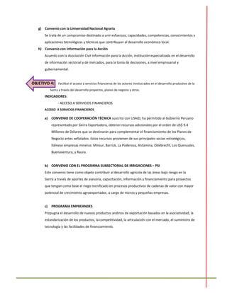 g) Convenio con la Universidad Nacional Agraria
Se trata de un compromiso destinado a unir esfuerzos, capacidades, competencias, conocimientos y
aplicaciones tecnológicas y técnicas que contribuyan al desarrollo económico local.
h) Convenio con Información para la Acción
Acuerdo con la Asociación Civil Información para la Acción, institución especializada en el desarrollo
de información sectorial y de mercados, para la toma de decisiones, a nivel empresarial y
gubernamental.
OBJETIVO 4: Facilitar el acceso a servicios financieros de los actores involucrados en el desarrollo productivo de la
Sierra a través del desarrollo proyectos, planes de negocio y otros.
INDICADORES:
- ACCESO A SERVICIOS FINANCIEROS
ACCESO A SERVICIOS FINANCIEROS
a) CONVENIO DE COOPERACIÓN TÉCNICA suscrito con USAID, ha permitido al Gobierno Peruano
representado por Sierra Exportadora, obtener recursos adicionales por el orden de US$ 9.4
Millones de Dólares que se destinarán para complementar el financiamiento de los Planes de
Negocio antes señalados. Estos recursos provienen de sus principales socios estratégicos,
llámese empresas mineras: Minsur, Barrick, La Poderosa, Antamina, Odebrecht, Los Quenuales,
Buenaventura, y Raura.
b) CONVENIO CON EL PROGRAMA SUBSECTORIAL DE IRRIGACIONES – PSI
Este convenio tiene como objeto contribuir al desarrollo agrícola de las áreas bajo riesgo en la
Sierra a través de aportes de asesoría, capacitación, información y financiamiento para proyectos
que tengan como base el riego tecnificado en procesos productivos de cadenas de valor con mayor
potencial de crecimiento agroexportador, a cargo de micros y pequeñas empresas.
c) PROGRAMA EMPREANDES
Propugna el desarrollo de nuevos productos andinos de exportación basados en la asociatividad, la
estandarización de los productos, la competitividad, la articulación con el mercado, el suministro de
tecnología y las facilidades de financiamiento.
 