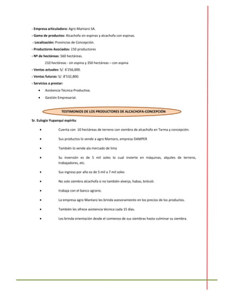 - Empresa articuladora: Agro Mantaro SA.
- Gama de productos: Alcachofa sin espinas y alcachofa con espinas.
- Localización: Provincias de Concepción.
- Productores Asociados: 150 productores
- Nº de hectáreas: 560 hectáreas.
210 hectáreas - sin espina y 350 hectáreas – con espina
- Ventas actuales: S/. 6’256,000.
- Ventas futuras: S/. 8’532,800.
- Servicios a prestar:
• Asistencia Técnica Productiva.
• Gestión Empresarial.
TESTIMONIOS DE LOS PRODUCTORES DE ALCACHOFA-CONCEPCIÓN
Sr. Eulogio Yupanqui espíritu
• Cuenta con 10 hectáreas de terreno con siembra de alcachofa en Tarma y concepción.
• Sus productos lo vende a agro Mantaro, empresa DAMPER
• También lo vende ala mercado de lima
• Su inversión es de 5 mil soles lo cual invierte en máquinas, alquiles de terreno,
trabajadores, etc.
• Sus ingreso por año es de 5 mil a 7 mil soles
• No solo siembra alcachofa si no también alverja, habas, brócoli.
• trabaja con el banco agrario.
• La empresa agro Mantaro les brinda asesoramiento en los precios de los productos.
• También les ofrece asistencia técnica cada 15 días.
• Les brinda orientación desde el comienzo de sus siembras hasta culminar su siembra.
 