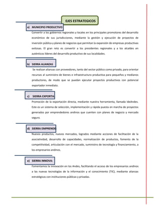 EJES ESTRATEGICOS
a) MUNICIPIO PRODUCTIVO
Convertir a los gobiernos regionales y locales en los principales promotores del desarrollo
económico de sus jurisdicciones, mediante la gestión y ejecución de proyectos de
inversión pública y planes de negocios que permitan la expansión de empresas productivas
exitosas. El gran reto es convertir a los presidentes regionales y a los alcaldes en
auténticos líderes del desarrollo productivo de sus localidades.
b) SIERRA ALIANZAS
Se realizan alianzas con proveedores, tanto del sector público como privado, para orientar
recursos al suministro de bienes e infraestructura productiva para pequeños y medianos
productores, de modo que se puedan ejecutar proyectos productivos con potencial
exportador inmediato.
c) SIERRA EXPORTA:
Promoción de la exportación directa, mediante nuestra herramienta, llamada IdeAndes.
Este es un sistema de selección, implementación y rápida puesta en marcha de proyectos
generados por emprendedores andinos que cuenten con planes de negocio y mercado
seguro.
d) SIERRA EMPRENDE:
Nuevos productos, nuevos mercados, logrados mediante acciones de facilitación de la
asociatividad, desarrollo de capacidades, normalización de productos, fomento de la
competitividad, articulación con el mercado, suministro de tecnología y financiamiento, a
los empresarios andinos.
e) SIERRA INNOVA:
Fomentamos la innovación en los Andes, facilitando el acceso de los empresarios andinos
a las nuevas tecnologías de la información y el conocimiento (TIC), mediante alianzas
estratégicas con instituciones públicas y privadas.
 