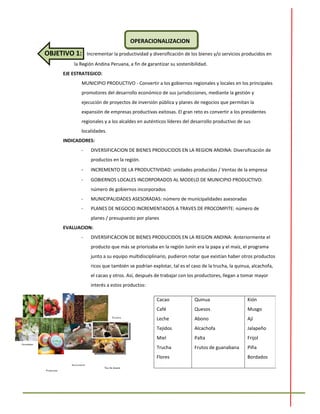 OPERACIONALIZACION
OBJETIVO 1: Incrementar la productividad y diversificación de los bienes y/o servicios producidos en
la Región Andina Peruana, a fin de garantizar su sostenibilidad.
EJE ESTRATEGICO:
MUNICIPIO PRODUCTIVO - Convertir a los gobiernos regionales y locales en los principales
promotores del desarrollo económico de sus jurisdicciones, mediante la gestión y
ejecución de proyectos de inversión pública y planes de negocios que permitan la
expansión de empresas productivas exitosas. El gran reto es convertir a los presidentes
regionales y a los alcaldes en auténticos líderes del desarrollo productivo de sus
localidades.
INDICADORES:
- DIVERSIFICACION DE BIENES PRODUCIDOS EN LA REGION ANDINA: Diversificación de
productos en la región.
- INCREMENTO DE LA PRODUCTIVIDAD: unidades producidas / Ventas de la empresa
- GOBIERNOS LOCALES INCORPORADOS AL MODELO DE MUNICIPIO PRODUCTIVO:
número de gobiernos incorporados
- MUNICIPALIDADES ASESORADAS: número de municipalidades asesoradas
- PLANES DE NEGOCIO INCREMENTADOS A TRAVES DE PROCOMPITE: número de
planes / presupuesto por planes
EVALUACION:
- DIVERSIFICACION DE BIENES PRODUCIDOS EN LA REGION ANDINA: Anteriormente el
producto que más se priorizaba en la región Junín era la papa y el maíz, el programa
junto a su equipo multidisciplinario, pudieron notar que existían haber otros productos
ricos que también se podrían explotar, tal es el caso de la trucha, la quinua, alcachofa,
el cacao y otros. Así, después de trabajar con los productores, llegan a tomar mayor
interés a estos productos:
Cacao
Café
Leche
Tejidos
Miel
Trucha
Flores
Quinua
Quesos
Abono
Alcachofa
Palta
Frutos de guanabana
Kión
Musgo
Ají
Jalapeño
Frijol
Piña
Bordados
 