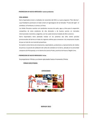 - PROMOCION DE NUEVO MERCADOS: nuevos productos
PERU BERRIES
Sierra Exportadora lanzó a mediados de noviembre del 2011 su nuevo programa “Perú Berries”,
cuya finalidad es promover en toda la Sierra el agronegocio de las llamadas “Frutas del siglo”: el
arándano, la frambuesa, la cereza y la fresa.
Los Andes Peruanos cuentan con excelentes recursos de suelo, agua y clima para la expansión
competitiva de estos productos de alta demanda y de buenos precios en mercados
internacionales crecientes y exigentes, con los cuales tenemos tratados de libre comercio.
Sierra Exportadora tiene planeado instalar en los próximos dos años veinte parcelas
promocionales de berries en todas las regiones andinas para convencer a los empresarios locales
de que se trata de una inversión provechosa.
Se realizó la visita técnica de empresarios, exportadores, productores y representantes de medios
de prensa a la parcela de validación del cultivo de arándano en la Sierra, ubicada en la comunidad
campesina de Pichupampa, en el distrito de Leoncio Prado, provincia de Huaura, Región Lima.
- PROMOCION DE NUEVO MERCADOS: Ferias
Se proyectaron 4 ferias y se tienen ejecutados hasta el momento 2 ferias
FERIAS EJECUTADAS:
EXPOCOMER
BIOFACH 2013
 