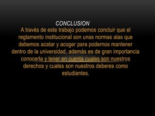 CONCLUSION 
A través de este trabajo podemos concluir que el 
reglamento institucional son unas normas alas que 
debemos acatar y acoger para podernos mantener 
dentro de la universidad, además es de gran importancia 
conocerla y tener en cuenta cuales son nuestros 
derechos y cuales son nuestros deberes como 
estudiantes. 
