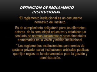 DEFINICION DE REGLAMENTO 
INSTITUCIONAL 
*El reglamento institucional es un documento 
normativo del instituto. 
Es de cumplimiento obligatorio para los diferentes 
actores de la comunidad educativa y establece un 
conjunto de normas sustantivas y procedimentales 
enmarcadas en la visión y misión institucional. 
* Los reglamentos institucionales son normas de 
carácter privado, salvo instituciones arbitrales publicas 
que fijan reglas de funcionamientos para la gestión y 
administración. 
 
