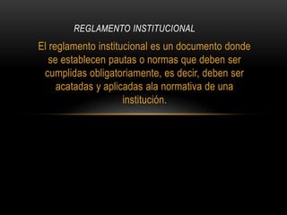 REGLAMENTO INSTITUCIONAL 
El reglamento institucional es un documento donde 
se establecen pautas o normas que deben ser 
cumplidas obligatoriamente, es decir, deben ser 
acatadas y aplicadas ala normativa de una 
institución. 
 