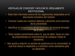 VENTAJAS DE CONOCER Y APLICAR EL REGLAMENTO 
INSTITUCIONAL 
• Estar bien informado acerca de los reglamentos estipulados en el 
documento normativo del instituto 
• Conocer cuales son nuestros deberes y derechos como alumnos 
de la universidad. 
• Identificar el cumplimiento de las funciones del docente formador 
de la UPC. 
• Tener amplio conocimiento sobre lo que se debe hacer en caso 
de presentársele un inconveniente de cualquier índole al 
estudiante. 
• Nos ayuda a adquirir un sentido de partencia con la universidad, lo 
cual nos induce a respetarla y a contribuir como estudiante para 
su desarrollo. 
 