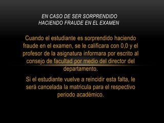 EN CASO DE SER SORPRENDIDO 
HACIENDO FRAUDE EN EL EXAMEN 
Cuando el estudiante es sorprendido haciendo 
fraude en el examen, se le calificara con 0,0 y el 
profesor de la asignatura informara por escrito al 
consejo de facultad por medio del director del 
departamento. 
Si el estudiante vuelve a reincidir esta falta, le 
será cancelada la matricula para el respectivo 
periodo académico. 
 