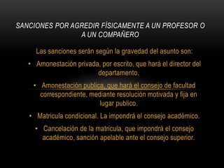 SANCIONES POR AGREDIR FÍSICAMENTE A UN PROFESOR O 
A UN COMPAÑERO 
Las sanciones serán según la gravedad del asunto son: 
• Amonestación privada, por escrito, que hará el director del 
departamento. 
• Amonestación publica, que hará el consejo de facultad 
correspondiente, mediante resolución motivada y fija en 
lugar publico. 
• Matricula condicional. La impondrá el consejo académico. 
• Cancelación de la matricula, que impondrá el consejo 
académico, sanción apelable ante el consejo superior. 
 