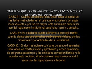 CASOS EN QUE EL ESTUDIANTE PUEDE PONER EN USO EL 
REGLAMENTO INSTITUCIONAL 
CASO #1: Cuando un estudiante no pudo hacer el parcial en 
las fechas estipuladas en el calendario académico por algún 
inconveniente o por fuerza mayor, este estudiante deberá ser 
uso del reglamento institucional para hacer valer su derecho. 
CASO #2: El estudiante puede aferrarse a ese reglamento 
cuando sienta que sus derechos están siendo violados por los 
profesores o por entidades de la universidad. 
CASO #3: Si algún estudiante que baya cursando 4 semestre, 
con todos los créditos vistos y aprobados y desea cambiarse 
de programa académico y las entidades correspondientes no le 
aceptan esta decisión, el estudiante en ese momento podrá 
hacer uso del reglamento institucional. 
 