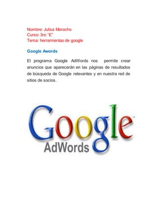 Nombre: Julisa Morocho
Curso: 3ro “E”
Tema: herramientas de google
Google Awords
El programa Google AdWords nos permite crear
anuncios que aparecerán en las páginas de resultados
de búsqueda de Google relevantes y en nuestra red de
sitios de socios.
 