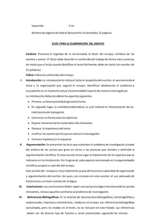 Izquierdo: 3 cm
Númerode páginasde todoel documento:Enpromedio 15 páginas
GUÍA PARA LA ELABORACIÓN DEL ENSAYO
Carátula: Presenta el logotipo de la Universidad, el título del ensayo, nombres de los
autores y asesor. El título debe describir el contenido del trabajo de forma clara y precisa,
de modo que el lector pueda identificar el tema fácilmente; debe ser corto (no exceder de
15 palabras).
Índice:Indicaloscontenidosdel ensayo.
I. Introducción: La introducciónle indicaal lectorel propósitodel escritor, el acercamientoal
tema y la organización que seguirá el ensayo. Identificar nítidamente el problema y
encuadrarlo en el momento actual (recomendable hacerlo de manera interrogativa).
La introduccióndebeconsiderarlosaspectossiguientes:
 Primero,unbreve preámbulogeneral al tema.
 En segundo lugar, la realidad problemática, la cual indicará la interpretación de las
implicanciasde lapregunta.
 Comunica enformaclara losobjetivos
 Expone brevementeloscontenidosmásrelevantes.
 Destaca laimportanciadel tema
 Justifica lasrazonesporlasque se realizalainvestigación
 Formula hipótesis(si lorequiere).
II. Argumentación: Se presentan las tesis que sustentan el problema de investigación a través
del análisis de los juicios que giran en torno a las posturas que tienden a defender la
argumentación científica. En esta sección tiene lugar el tratamiento de los aspectos que se
indicaron en la introducción. Por lo general, cada aspecto mencionado en la argumentación
científica ocupará un párrafo del ensayo.
Esta seccióndel ensayoes muy importante ya que demuestrala capacidad de organización
y argumentación del escritor. Así pues, son cruciales en esta sección, el uso adecuado de
transiciones y el buen manejo de la lógica.
III. Conclusiones: Las conclusiones deben seguir una secuencia lógica mencionando los puntos
relevantes, incluso aquellos contrarios al problema de investigación.
IV. Referencias Bibliográficas: Es la relación de documentos bibliográficos, hemerográficos y
audiovisuales, impresoso electrónicos, citadosen el ensayo. Las referencias bibliográficas
consultadas, pero no citadas en el texto, no se incluyen en este listado. Las referencias
deben ser de diverso tipo de fuentes y serán presentadas siguiendo las normas
 