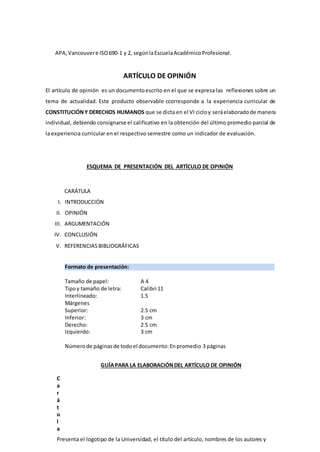 APA,Vancouvere ISO690-1 y 2, segúnlaEscuelaAcadémicoProfesional.
ARTÍCULO DE OPINIÓN
El artículo de opinión es un documentoescrito en el que se expresa las reflexiones sobre un
tema de actualidad. Este producto observable ccorresponde a la experiencia curricular de
CONSTITUCIÓNY DERECHOS HUMANOS que se dicta en el VI cicloy seráelaboradode manera
individual, debiendo consignarse el calificativo en la obtención del último promedio parcial de
la experiencia curricular en el respectivo semestre como un indicador de evaluación.
ESQUEMA DE PRESENTACIÓN DEL ARTÍCULO DE OPINIÓN
CARÁTULA
I. INTRODUCCIÓN
II. OPINIÓN
III. ARGUMENTACIÓN
IV. CONCLUSIÓN
V. REFERENCIASBIBLIOGRÁFICAS
Formato de presentación:
Tamaño de papel: A 4
Tipoy tamaño de letra: Calibri 11
Interlineado: 1.5
Márgenes
Superior: 2.5 cm
Inferior: 3 cm
Derecho: 2.5 cm
Izquierdo: 3 cm
Númerode páginasde todoel documento:Enpromedio 3 páginas
GUÍAPARA LA ELABORACIÓNDEL ARTÍCULO DE OPINIÓN
C
a
r
á
t
u
l
a
Presenta el logotipo de la Universidad, el título del artículo, nombres de los autores y
 