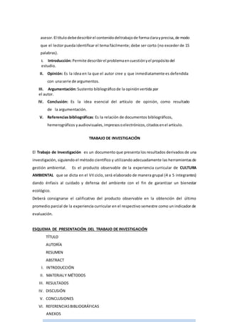 asesor.El títulodebedescribirel contenidodeltrabajode formaclaray precisa, de modo
que el lector pueda identificar el tema fácilmente; debe ser corto (no exceder de 15
palabras).
I. Introducción: Permite describirel problemaencuestiónyel propósitodel
estudio.
II. Opinión: Es la idea en la que el autor cree y que inmediatamente es defendida
con unaserie de argumentos.
III. Argumentación: Sustento bibliográficode la opiniónvertida por
el autor.
IV. Conclusión: Es la idea esencial del artículo de opinión, como resultado
de la argumentación.
V. Referencias bibliográficas: Es la relación de documentos bibliográficos,
hemerográficos yaudiovisuales,impresosoelectrónicos,citadosenel artículo.
TRABAJO DE INVESTIGACIÓN
El Trabajo de Investigación es un documento que presenta los resultados derivados de una
investigación, siguiendo el método científico y utilizando adecuadamente las herramientasde
gestión ambiental. Es el producto observable de la experiencia curricular de CULTURA
AMBIENTAL que se dicta en el VII ciclo, será elaborado de manera grupal (4 a 5 integrantes)
dando énfasis al cuidado y defensa del ambiente con el fin de garantizar un bienestar
ecológico.
Deberá consignarse el calificativo del producto observable en la obtención del último
promedio parcial de la experiencia curricular en el respectivo semestre como un indicador de
evaluación.
ESQUEMA DE PRESENTACIÓN DEL TRABAJO DE INVESTIGACIÓN
TÍTULO
AUTORÍA
RESUMEN
ABSTRACT
I. INTRODUCCIÓN
II. MATERIALY MÉTODOS
III. RESULTADOS
IV. DISCUSIÓN
V. CONCLUSIONES
VI. REFERENCIASBIBLIOGRÁFICAS
ANEXOS
 