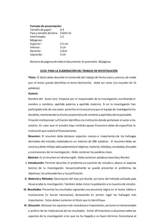 Formato de presentación:
Tamaño de papel: A 4
Tipoy tamaño de letra: Calibri 11
Interlineado: 1.5
Márgenes
Superior: 2.5 cm
Inferior: 3 cm
Derecho: 2.5cm
Izquierdo: 3 cm
Númerode páginasde todoel documento:Enpromedio 30páginas
GUÍA PARA LA ELABORACIÓN DEL TRABAJO DE INVESTIGACIÓN
Título. El título debe describir el contenido del trabajo de forma clara y precisa, de modo
que el lector pueda identificar el tema fácilmente; debe ser corto (no exceder de 15
palabras).
Autoría:
Nombre del Autor (es): Empezar por el responsable de la investigación, escribiendo el
nombre o nombres, apellido paterno y apellido materno. Si en la investigación han
participadomás de una autor, ponerlos enlasecuenciaque el equipo de investigaciónha
decidido, manteniendolamismacaracterísticade nombresyapellidosdelresponsable.
Filiacióninstitucional:Lafiliaciónidentifica ala institucióndonde pertenece el autor o los
autores. En caso que el estudio haya recibido apoyo financiero debe de especificar la
instituciónque realizóel financiamiento.
Resumen: El resumen debe destacar aspectos nuevos e importantes de los hallazgos
derivados del estudio, redactado en un máximo de 200 palabras. El resumen debe ser
concisoydebe reflejaradecuadamenteel objetivo, material, métodos,resultados,discusión
y conclusiones de la investigación. Debe contener las palabras clave.
Abstract: Es el resumenenidiomainglés. Debe contener palabrasclave (key Words).
I. Introducción: Permite describir el problema en cuestión de estudio y abarca el aspecto
teórico de la investigación. Secuencialmente se puede presentar el problema, los
objetivos, los antecedentes y la justificación.
II. Material y Métodos: Descripción del tipo y/o diseño, así como del método utilizado para
llevara cabo la investigación. También debe incluir la población y la muestra de estudio.
III. Resultados: Presentar los resultados siguiendo una secuencia lógica en el texto, tablas e
ilustraciones (si fueran necesarias), destacando en primer lugar los hallazgos más
importantes. Estos deben contener el título que lo identifique.
IV. Discusión: Destacar los aspectosmás novedosose importantes,asícomo la interpretación
y análisis de las implicancias de los resultados. Evitar afirmaciones o alusiones sobre los
aspectos de la investigación a los que no ha llegado a un buen término. Concretarse al
 