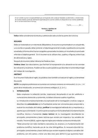 En tal sentido asumo la responsabilidad que corresponda ante cualquier falsedad, ocultamiento u omisión tanto
de los documentos como de informaciónaportada por lo cualme someto a lo dispuesto enlas normas académicas
de la Universidad César Vallejo.
Trujillo, …………………del …..
Nombres y Apellidos del
Estudiante
Índice:Debe considerarse lostítulosysubtítulosde cadauna de las partes de la tesina.
RESUMEN
Debe serredactadoenunmáximode 250palabras.El resumenespresentadoenunsolopárrafo,
y se escribe enpasado, debe contener:el objetivogeneral del estudio,lapoblaciónylamuestra
estudiadaylaformacómofueronrecogidosyprocesadoslosdatosyel resultadoylaconclusión
referidas al objetivo general. En el resumenno se utilizancitas, cuadros, nifiguras,evitarel uso
de abreviaturas y siglas.
Despuésde resumen,debe indicarselasPalabras clave.
Palabras clave: Son descriptores, que facilitan la incorporación o la ubicación en los servicios
de indizaciónyresúmenes.Puedenserdosacuatropalabrasque describanelcontenidoprincipal
del trabajo de investigación.
ABSTRACT
Es el resumentraducidoal inglés,laspalabrasclave tambiénse traducenal inglésyse denominan
Key words
NOTA: Las páginaspreliminaressenumeran con númerosromanos en minúscula (i, ii, ii, iv.. ). A
partir dela introducción,senumera con números arábigos (1, 2, 3, 4…).
I. INTRODUCCIÓN
Debe emplearse la redacción corrida, impersonal, descartando el uso de subtítulos o
numeracionesdentrode sucontenido,nodebencolocarse cuadrosni gráficos.
La introducción empieza haciendo una explicación de la investigación a realizar, luego se
describen los antecedentes con la finalidad de contar con elementos para comprender y
evaluarlos resultados del trabajo, justificar lainvestigaciónhablando de suimportancia, y
aportesque se brindarán.A continuaciónse explicaenformadetalladalafundamentación
científica, técnica o humanista (marco teórico) de la investigación describiendo los
principales conocimientos y bases teóricas que existen con respecto a las variables de
estudio.Tresierra(2013),sugiere algunasreglaspararedactarunabuenaintroducción.
“Debe presentar con toda claridad la naturaleza, los alcances y la fundamentación del
problema científico, haciendo uso de las citas bibliográficas. Es necesario describir los
principales conocimientos y bases teóricas que existen respecto al objeto y variables del
problema, con ello vamos a tener una idea clara para definir lo que queremos hacer
 