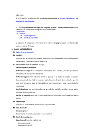 (objetivo)”.
A continuación, se debe describir la realidad problemática, se formula el problema y los
objetivosde investigación.
En caso del problema de investigación,* objetivo general y objetivos específicos utilizar
subtítulosconnumeraciónarábigade lasiguientemanera:
1.1.Problema
1.2. Objetivos
1.2.1. Objetivogeneral
1.2.2. Objetivosespecíficos
La redacciónde esta seccióndebe tenercomomáximo 10 páginasy cada párrafo no debe
contenermásde 15 líneas.
II. MARCO METODOLÓGICO
2.1 Hipótesis(si corresponde)
2.2 Variables
Enunciar lao lasvariablesestudiadas, señalandolacategoríade cada una (independiente,
dependiente,cualitativaocuantitativa,etc.)
2.3 Operacionalizaciónde variables:Incluye:
Identificación de la variable:
Definición conceptual: Se hace con las dimensiones de la variable, las que hay que tener
encuenta paraexpresarlosresultados.
Definición operacional: Indica la forma en que se va a medir la variable en estudio
(instrumentos, tests, etc.). Se hace con los indicadores de cada dimensión, los que hay
que tener en cuenta para la elaboración de los instrumentos y para expresión de los
resultados.
Los indicadores: que permiten observar y medir las variables y deben formar parte
principal del marcoteórico.
Escalas de medición:Indicarsi escualitativa(nominal uordinal)ocuantitativa(Intervalo o
Razón)
2.4 Metodología
Indicarsi se usael métodoobservacionaloexperimental.
2.5 Tipos de estudio
Básico o aplicado
Exploratorio,descriptivo,explicativoocorrelacional
2.6 Diseñode investigación
Experimental:Estudiosexplicativos
Pre experimental
Cuasi experimental
 