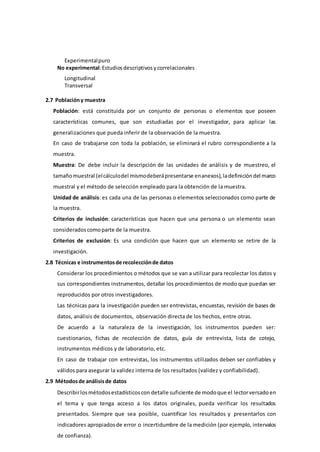 Experimentalpuro
No experimental:Estudiosdescriptivosycorrelacionales
Longitudinal
Transversal
2.7 Poblacióny muestra
Población: está constituida por un conjunto de personas o elementos que poseen
características comunes, que son estudiadas por el investigador, para aplicar las
generalizaciones que pueda inferir de la observación de la muestra.
En caso de trabajarse con toda la población, se eliminará el rubro correspondiente a la
muestra.
Muestra: De debe incluir la descripción de las unidades de análisis y de muestreo, el
tamañomuestral (elcálculodel mismodeberápresentarse enanexos), ladefinicióndel marco
muestral y el método de selección empleado para la obtención de la muestra.
Unidad de análisis: es cada una de las personas o elementos seleccionados como parte de
la muestra.
Criterios de inclusión: características que hacen que una persona o un elemento sean
consideradoscomoparte de la muestra.
Criterios de exclusión: Es una condición que hacen que un elemento se retire de la
investigación.
2.8 Técnicas e instrumentosde recolecciónde datos
Considerar los procedimientos o métodos que se van a utilizar para recolectar los datos y
sus correspondientes instrumentos, detallar los procedimientos de modo que puedan ser
reproducidos por otros investigadores.
Las técnicas para la investigación pueden ser entrevistas, encuestas, revisión de bases de
datos, análisis de documentos, observación directa de los hechos, entre otras.
De acuerdo a la naturaleza de la investigación, los instrumentos pueden ser:
cuestionarios, fichas de recolección de datos, guía de entrevista, lista de cotejo,
instrumentos médicos y de laboratorio, etc.
En caso de trabajar con entrevistas, los instrumentos utilizados deben ser confiables y
válidos para asegurar la validez interna de los resultados (validez y confiabilidad).
2.9 Métodosde análisisde datos
Describirlosmétodosestadísticoscon detalle suficiente de modoque el lectorversadoen
el tema y que tenga acceso a los datos originales, pueda verificar los resultados
presentados. Siempre que sea posible, cuantificar los resultados y presentarlos con
indicadores apropiadosde error o incertidumbre de la medición (por ejemplo, intervalos
de confianza).
 