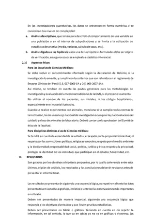 En las investigaciones cuantitativas, los datos se presentan en forma numérica, y se
consideran dos niveles de complejidad:
a. Análisis descriptivos, que sirven para describir el comportamiento de una variable en
una población o en el interior de subpoblaciones y se limita a la utilización de
estadísticadescriptiva(media, varianza,cálculode tasas, etc.).
b. Análisis ligados a las hipótesis: cada una de las hipótesis formuladas debe ser objeto
de verificación,enalgunoscasosse emplealaestadísticainferencial.
2.10 Aspectoséticos
Para las Escuelasde Ciencias Médicas:
Se debe incluir el consentimiento informado según la declaración de Helsinki, si la
investigación lo amerita; y cumplir con los criterios que son referidos en el reglamentode
Ensayos Clínicos del Perú (D.S. 017-2006-SA y D.S. 006-2007-SA).
Así mismo, se tendrán en cuenta las pautas generales para las metodologías de
investigaciónyevaluaciónde lamedicinatradicionalde laOMS,si el proyectoloamerita.
No utilizar el nombre de los pacientes, sus iniciales, ni los códigos hospitalarios,
especialmente enel material ilustrativo.
Cuando se realice experimentos con animales, mencionar si se cumplieron las normas de
lainstitución,lasde unconcejonacional de investigaciónocualquierleynacionalacercadel
cuidadoyel usode animalesde laboratorio.Deberácontarconlaaprobacióndel Comitéde
ética de la facultad.
Para disciplinasdistintasa las de Ciencias médicas:
Se tendrá en cuenta la veracidad de resultados; el respeto por la propiedad intelectual; el
respetopor las conviccionespolíticas,religiosasy morales;respetoporel medioambiente
y la biodiversidad; responsabilidad social, política, jurídica y ética; respeto a la privacidad;
proteger la identidad de los individuos que participan en el estudio; honestidad, etc.
III. RESULTADOS
Son guiados por los objetivos o hipótesis propuestos,por lo cual la coherencia entre estos
últimos, el plan de análisis, los resultados y las conclusiones deberán revisarse antes de
presentar el informe final.
Losresultadosse presentaránsiguiendounasecuencialógica, norepetirenel textolosdatos
presentadosenlastablasográficos, enfaticeosintetice lasobservacionesmásimportantes
en el texto.
Deben ser presentados de manera imparcial, siguiendo una secuencia lógica que
responda a los objetivos planteados y que lleven pruebas estadísticas.
Deben ser presentados en tablas o gráficas, teniendo en cuenta en no repetir la
información, en tal sentido, lo que va en tablas ya no va en gráficos y viceversa. Los
 