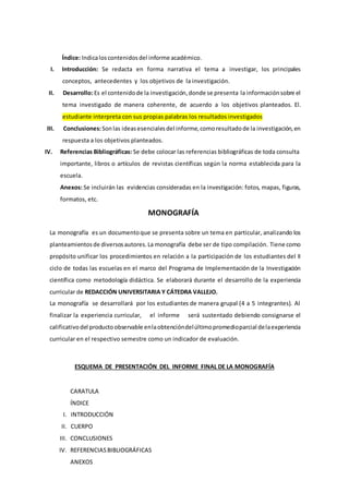 Índice: Indicaloscontenidosdel informe académico.
I. Introducción: Se redacta en forma narrativa el tema a investigar, los principales
conceptos, antecedentes y los objetivos de la investigación.
II. Desarrollo: Es el contenidode la investigación,donde se presenta la informaciónsobre el
tema investigado de manera coherente, de acuerdo a los objetivos planteados. El.
estudiante interpreta con sus propias palabras los resultados investigados
III. Conclusiones:Sonlas ideasesencialesdel informe, comoresultadode la investigación,en
respuesta a los objetivos planteados.
IV. Referencias Bibliográficas: Se debe colocar las referencias bibliográficas de toda consulta
importante, libros o artículos de revistas científicas según la norma establecida para la
escuela.
Anexos: Se incluirán las evidencias consideradas en la investigación: fotos, mapas, figuras,
formatos, etc.
MONOGRAFÍA
La monografía es un documentoque se presenta sobre un tema en particular, analizando los
planteamientosde diversosautores. La monografía debe ser de tipo compilación. Tiene como
propósito unificar los procedimientos en relación a la participación de los estudiantes del II
ciclo de todas las escuelas en el marco del Programa de Implementación de la Investigación
científica como metodología didáctica. Se elaborará durante el desarrollo de la experiencia
curricular de REDACCIÓN UNIVERSITARIA Y CÁTEDRA VALLEJO.
La monografía se desarrollará por los estudiantes de manera grupal (4 a 5 integrantes). Al
finalizar la experiencia curricular, el informe será sustentado debiendo consignarse el
calificativodel productoobservable enlaobtencióndelúltimopromedioparcial delaexperiencia
curricular en el respectivo semestre como un indicador de evaluación.
ESQUEMA DE PRESENTACIÓN DEL INFORME FINAL DE LA MONOGRAFÍA
CARATULA
ÍNDICE
I. INTRODUCCIÓN
II. CUERPO
III. CONCLUSIONES
IV. REFERENCIASBIBLIOGRÁFICAS
ANEXOS
 