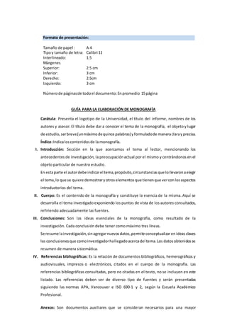 Formato de presentación:
Tamaño de papel: A 4
Tipoy tamaño de letra: Calibri 11
Interlineado: 1.5
Márgenes
Superior: 2.5 cm
Inferior: 3 cm
Derecho: 2.5cm
Izquierdo: 3 cm
Númerode páginasde todoel documento:Enpromedio 15página
GUÍA PARA LA ELABORACIÓN DE MONOGRAFÍA
Carátula: Presenta el logotipo de la Universidad, el título del informe, nombres de los
autores y asesor.El título debe dar a conocer el tema de la monografía, el objeto y lugar
de estudio,serbreve(unmáximodequince palabras)yformuladode maneraclarayprecisa.
Índice:Indicaloscontenidosde la monografía.
I. Introducción: Sección en la que acercamos el tema al lector, mencionando los
antecedentes de investigación, la preocupaciónactual por el mismo y centrándonos en el
objeto particular de nuestro estudio.
En estaparte el autordebe indicarel tema,propósito,circunstanciasque lollevaronaelegir
el tema, lo que se quiere demostrary otroselementosque tienenque verconlosaspectos
introductorios del tema.
II. Cuerpo: Es el contenido de la monografía y constituye la esencia de la misma. Aquí se
desarrolla el tema investigado exponiendo los puntos de vista de los autores consultados,
refiriendo adecuadamente las fuentes.
III. Conclusiones: Son las ideas esenciales de la monografía, como resultado de la
investigación. Cada conclusión debe tener como máximo tres líneas.
Se resume lainvestigación,sinagregarnuevosdatos, permite conceptualizarenideasclaves
las conclusionesque comoinvestigadorhallegadoacercadel tema.Los datosobtenidosse
resumen de manera sistemática.
IV. Referencias bibliográficas: Es la relación de documentos bibliográficos, hemerográficos y
audiovisuales, impresos o electrónicos, citados en el cuerpo de la monografía. Las
referencias bibliográficas consultadas, pero no citadas en el texto, no se incluyen en este
listado. Las referencias deben ser de diverso tipo de fuentes y serán presentadas
siguiendo las normas APA, Vancouver e ISO 690-1 y 2, según la Escuela Académico
Profesional.
Anexos: Son documentos auxiliares que se consideran necesarios para una mayor
 