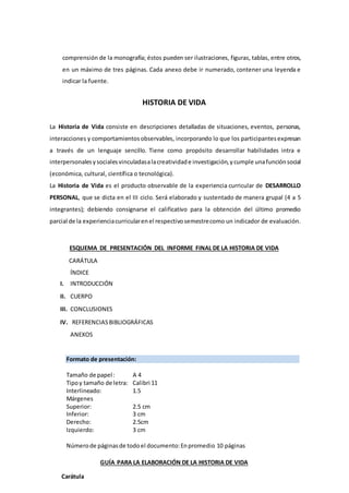 comprensión de la monografía; éstos pueden ser ilustraciones, figuras, tablas, entre otros,
en un máximo de tres páginas. Cada anexo debe ir numerado, contener una leyenda e
indicar la fuente.
HISTORIA DE VIDA
La Historia de Vida consiste en descripciones detalladas de situaciones, eventos, personas,
interacciones y comportamientosobservables, incorporando lo que los participantesexpresan
a través de un lenguaje sencillo. Tiene como propósito desarrollar habilidades intra e
interpersonalesysocialesvinculadasalacreatividade investigación,ycumple unafunciónsocial
(económica, cultural, científica o tecnológica).
La Historia de Vida es el producto observable de la experiencia curricular de DESARROLLO
PERSONAL, que se dicta en el III ciclo. Será elaborado y sustentado de manera grupal (4 a 5
integrantes); debiendo consignarse el calificativo para la obtención del último promedio
parcial de la experienciacurricularenel respectivosemestrecomo un indicador de evaluación.
ESQUEMA DE PRESENTACIÓN DEL INFORME FINAL DE LA HISTORIA DE VIDA
CARÁTULA
ÍNDICE
I. INTRODUCCIÓN
II. CUERPO
III. CONCLUSIONES
IV. REFERENCIASBIBLIOGRÁFICAS
ANEXOS
Formato de presentación:
Tamaño de papel: A 4
Tipoy tamaño de letra: Calibri 11
Interlineado: 1.5
Márgenes
Superior: 2.5 cm
Inferior: 3 cm
Derecho: 2.5cm
Izquierdo: 3 cm
Númerode páginasde todoel documento:Enpromedio 10 páginas
GUÍA PARA LA ELABORACIÓN DE LA HISTORIA DE VIDA
Carátula
 