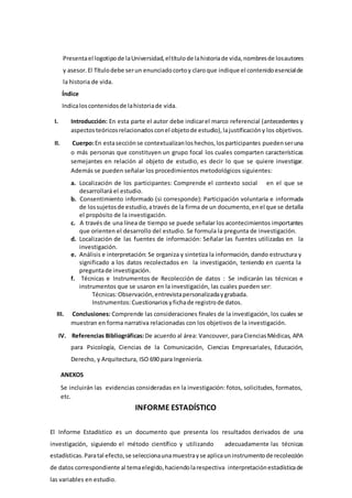 Presentael logotipode laUniversidad,eltítulode lahistoriade vida,nombresde losautores
y asesor.El Títulodebe serun enunciadocortoy claroque indique el contenidoesencialde
la historia de vida.
Índice
Indicaloscontenidosde lahistoriade vida.
I. Introducción: En esta parte el autor debe indicarel marco referencial (antecedentes y
aspectosteóricosrelacionadosconel objetode estudio), lajustificacióny los objetivos.
II. Cuerpo:En estasecciónse contextualizanloshechos,losparticipantes puedenseruna
o más personas que constituyen un grupo focal los cuales comparten características
semejantes en relación al objeto de estudio, es decir lo que se quiere investigar.
Además se pueden señalar los procedimientos metodológicos siguientes:
a. Localización de los participantes: Comprende el contexto social en el que se
desarrollará el estudio.
b. Consentimiento informado (si corresponde): Participación voluntaria e informada
de lossujetosde estudio,através de la firma de un documento,enel que se detalla
el propósito de la investigación.
c. A través de una línea de tiempo se puede señalar los acontecimientos importantes
que orienten el desarrollo del estudio. Se formula la pregunta de investigación.
d. Localización de las fuentes de información: Señalar las fuentes utilizadas en la
investigación.
e. Análisis e interpretación: Se organiza y sintetiza la información, dando estructura y
significado a los datos recolectados en la investigación, teniendo en cuenta la
preguntade investigación.
f. Técnicas e Instrumentos de Recolección de datos : Se indicarán las técnicas e
instrumentos que se usaron en la investigación, las cuales pueden ser:
Técnicas:Observación,entrevistapersonalizadaygrabada.
Instrumentos:Cuestionariosyfichade registrode datos.
III. Conclusiones: Comprende las consideraciones finales de la investigación, los cuales se
muestran en forma narrativa relacionadas con los objetivos de la investigación.
IV. Referencias Bibliográficas:De acuerdo al área: Vancouver, paraCienciasMédicas, APA
para Psicología, Ciencias de la Comunicación, Ciencias Empresariales, Educación,
Derecho, y Arquitectura, ISO 690 para Ingeniería.
ANEXOS
Se incluirán las evidencias consideradas en la investigación: fotos, solicitudes, formatos,
etc.
INFORME ESTADÍSTICO
El Informe Estadístico es un documento que presenta los resultados derivados de una
investigación, siguiendo el método científico y utilizando adecuadamente las técnicas
estadísticas.Paratal efecto, se seleccionaunamuestrayse aplicauninstrumentode recolección
de datos correspondiente al temaelegido,haciendolarespectiva interpretaciónestadísticade
las variables en estudio.
 
