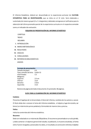 El Informe Estadístico, deberá ser desarrollado en la experiencia curricular de CULTURA
ESTADÍSTICA PARA LA INVESTIGACIÓN, que se dicta en el IV ciclo. Será elaborado y
sustentado de manera grupal (4 a 5 integrantes), debiendo consignarse el calificativo para la
obtención del último promedio parcial de la experiencia curricular en el respectivo semestre
como un indicador de evaluación.
ESQUEMA DE PRESENTACIÓN DEL INFORME ESTADÍSTICO
CARÁTULA
ÍNDICE
RESUMEN
I. INTRODUCCIÓN
II. MARCO METODOLÓGICO
III. RESULTADOS
IV. ANÁLISIS
V. CONCLUSIONES
VI. REFERENCIASBIBLIOGRÁFICAS
ANEXOS
Formato de presentación:
Tamaño de papel: A 4
Tipoy tamaño de letra: Calibri 11
Interlineado: 1.5
Márgenes
Superior: 2.5 cm
Inferior: 3 cm
Derecho: 2.5cm
Izquierdo: 3 cm
Númerode páginasde todoel documento:Enpromedio 30 páginas.
GUÍA PARA LA ELABORACIÓN DEL INFORMEESTADÍSTICO
Carátula:
Presenta el logotipo de la Universidad, el título del informe, nombres de los autores y asesor.
El título debe dar a conocer el tema del informe estadístico, el objeto y lugar de estudio, ser
breve (un máximo de quince palabras) y formulado de manera clara y precisa.
Índice:
Indicaloscontenidosdel informe estadístico.
Resumen
Debe serredactadoenunmáximode 250palabras.El resumenespresentadoenunsolopárrafo,
y debe contener: el objetivo general del estudio, la población, la muestra estudiada, la forma
cómo fueron recogidos y procesados los datos, el resultadoy la conclusión referida al objetivo
 