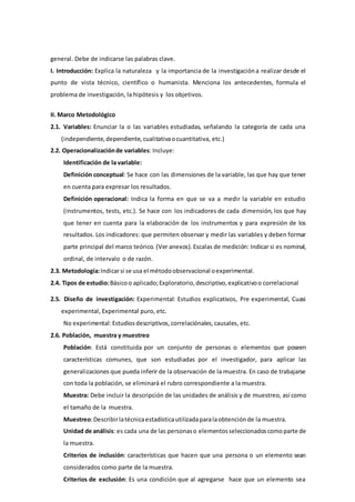 general. Debe de indicarse las palabras clave.
I. Introducción: Explica la naturaleza y la importancia de la investigacióna realizar desde el
punto de vista técnico, científico o humanista. Menciona los antecedentes, formula el
problema de investigación, la hipótesis y los objetivos.
II. Marco Metodológico
2.1. Variables: Enunciar la o las variables estudiadas, señalando la categoría de cada una
(independiente,dependiente,cualitativaocuantitativa, etc.)
2.2. Operacionalizaciónde variables: Incluye:
Identificación de la variable:
Definición conceptual: Se hace con las dimensiones de la variable, las que hay que tener
en cuenta para expresar los resultados.
Definición operacional: Indica la forma en que se va a medir la variable en estudio
(instrumentos, tests, etc.). Se hace con los indicadores de cada dimensión, los que hay
que tener en cuenta para la elaboración de los instrumentos y para expresión de los
resultados. Los indicadores: que permiten observar y medir las variables y deben formar
parte principal del marco teórico. (Ver anexos). Escalas de medición: Indicar si es nominal,
ordinal, de intervalo o de razón.
2.3. Metodología:Indicarsi se usa el métodoobservacional oexperimental.
2.4. Tipos de estudio:Básicoo aplicado;Exploratorio,descriptivo,explicativoo correlacional
2.5. Diseño de investigación: Experimental: Estudios explicativos, Pre experimental, Cuasi
experimental, Experimental puro, etc.
No experimental:Estudiosdescriptivos,correlaciónales,causales, etc.
2.6. Población, muestra y muestreo
Población: Está constituida por un conjunto de personas o elementos que poseen
características comunes, que son estudiadas por el investigador, para aplicar las
generalizaciones que pueda inferir de la observación de la muestra. En caso de trabajarse
con toda la población, se eliminará el rubro correspondiente a la muestra.
Muestra: Debe incluir la descripción de las unidades de análisis y de muestreo, así como
el tamaño de la muestra.
Muestreo:Describirlatécnicaestadísticautilizadaparalaobtenciónde la muestra.
Unidad de análisis: es cada una de las personaso elementosseleccionadoscomoparte de
la muestra.
Criterios de inclusión: características que hacen que una persona o un elemento sean
considerados como parte de la muestra.
Criterios de exclusión: Es una condición que al agregarse hace que un elemento sea
 