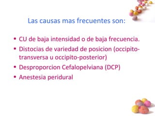 #
Las causas mas frecuentes son:
• CU de baja intensidad o de baja frecuencia.
• Distocias de variedad de posicion (occipito-
transversa u occipito-posterior)
• Desproporcion Cefalopelviana (DCP)
• Anestesia peridural
 