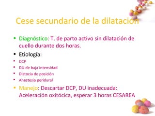 #
Cese secundario de la dilatación
• Diagnóstico: T. de parto activo sin dilatación de
cuello durante dos horas.
• Etiología:
 DCP
 DU de baja intensidad
 Distocia de posición
 Anestesia peridural
• Manejo: Descartar DCP, DU inadecuada:
Aceleración oxitócica, esperar 3 horas CESAREA
 