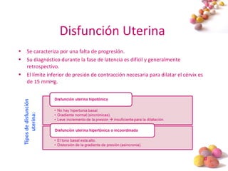 #
Disfunción Uterina
• Se caracteriza por una falta de progresión.
• Su diagnóstico durante la fase de latencia es difícil y generalmente
retrospectivo.
• El límite inferior de presión de contracción necesaria para dilatar el cérvix es
de 15 mmHg.
Tiposdedisfunción
uterina:
 