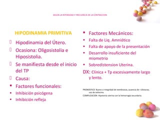 #
SEGÚN LA INTENSIDAD Y FRECUENCIA DE LA CONTRACCION
HIPODINAMIA PRIMITIVA
 Hipodinamia del Útero.
 Ocasiona: Oligosistolia e
Hiposistolia.
 Se manifiesta desde el inicio
del TP
 Causa:
 Factores funcionales:
• Inhibición psicógena
• Inhibición refleja
 Factores Mecánicos:
• Falta de Liq. Amniótico
• Falta de apoyo de la presentación
• Desarrollo insuficiente del
miometrio
• Sobredistension Uterina.
DX: Clínica + Tp excesivamente largo
y lento.
PRONOSTICO: Bueno si integridad de membranas, ausencia de + distocias,
uso de oxitocina.
COMPLICACION- Hipotonía uterina con la hemorragia secundaria.
 