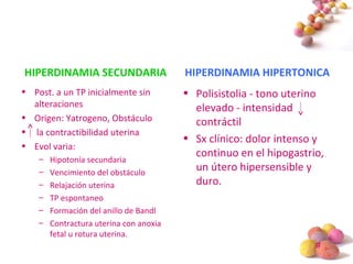 #
HIPERDINAMIA SECUNDARIA
• Post. a un TP inicialmente sin
alteraciones
• Origen: Yatrogeno, Obstáculo
• la contractibilidad uterina
• Evol varia:
– Hipotonía secundaria
– Vencimiento del obstáculo
– Relajación uterina
– TP espontaneo
– Formación del anillo de Bandl
– Contractura uterina con anoxia
fetal u rotura uterina.
HIPERDINAMIA HIPERTONICA
• Polisistolia - tono uterino
elevado - intensidad
contráctil
• Sx clínico: dolor intenso y
continuo en el hipogastrio,
un útero hipersensible y
duro.
 