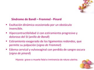 #
Síndrome de Bandl – Frommel - Pinard
• Exaltación dinámica ocasionada por un obstáculo
invencible.
• Hipercontractibilidad U con estiramiento progresivo y
doloroso del SI (anillo de Bandl)
• Estiramiento exagerado de los ligamentos redondos, que
permite su palpación (signo de Frommel)
• Edema cervical y vulvovaginal con perdida de sangre oscura
(signo de pinard)
Hipoxia grave o muerte fetal e inminencia de rotura uterina.
 