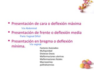 #
 Presentación de cara o deflexión máxima
 Presentación de frente o deflexión media
 Presentación en bregma o deflexión
mínima. Factores Asociados:
Multiparidad
Distocias Oseas
Malformaciones uterinas
Malformaciones fetales
Macrosomias
polihidramnios
Vía Abdominal
Parto Vaginal Difícil
Vía vaginal
 