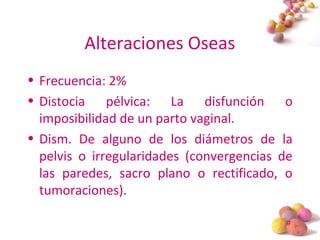#
Alteraciones Oseas
• Frecuencia: 2%
• Distocia pélvica: La disfunción o
imposibilidad de un parto vaginal.
• Dism. De alguno de los diámetros de la
pelvis o irregularidades (convergencias de
las paredes, sacro plano o rectificado, o
tumoraciones).
 