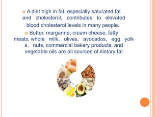  A diet high in fat, especially saturated fat
   and cholesterol, contributes to elevated
     blood cholesterol levels in many people.
     Butter, margarine, cream cheese, fatty
meats, whole milk, olives, avocados, egg yolk
    s, nuts, commercial bakery products, and
    vegetable oils are all sources of dietary fat
 