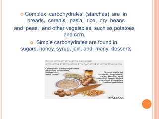  Complex carbohydrates (starches) are in
     breads, cereals, pasta, rice, dry beans
and peas, and other vegetables, such as potatoes
                    and corn.
       Simple carbohydrates are found in
  sugars, honey, syrup, jam, and many desserts
 