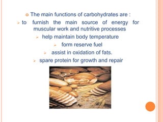  The main functions of carbohydrates are :
   to furnish the main source of energy for
        muscular work and nutritive processes
          help maintain body temperature

                 form reserve fuel

             assist in oxidation of fats.

         spare protein for growth and repair
 