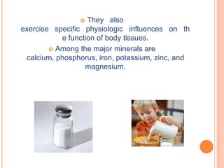   They also
exercise specific physiologic influences on th
           e function of body tissues.
         Among the major minerals are
 calcium, phosphorus, iron, potassium, zinc, and
                  magnesium.
 