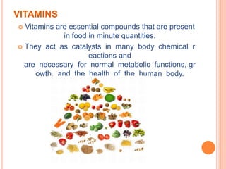 VITAMINS
 Vitamins are essential compounds that are present
             in food in minute quantities.
 They act as catalysts in many body chemical r
                     eactions and
  are necessary for normal metabolic functions, gr
     owth, and the health of the human body.
 