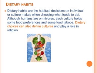 DIETARY HABITS
   Dietary habits are the habitual decisions an individual
    or culture makes when choosing what foods to eat.
    Although humans are omnivores, each culture holds
    some food preferences and some food taboos. Dietary
    choices can also define cultures and play a role in
    religion.
 