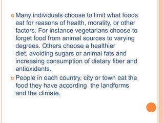  Many   individuals choose to limit what foods
  eat for reasons of health, morality, or other
  factors. For instance vegetarians choose to
  forget food from animal sources to varying
  degrees. Others choose a healthier
  diet, avoiding sugars or animal fats and
  increasing consumption of dietary fiber and
  antioxidants.
 People in each country, city or town eat the
  food they have according the landforms
  and the climate.
 
